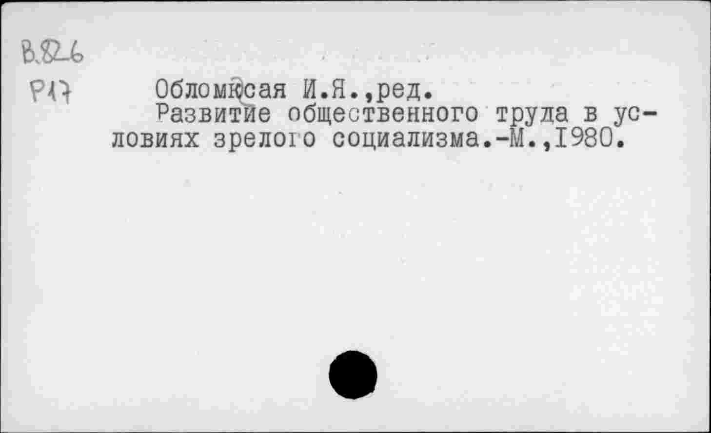 ﻿Облом^сая И.Я.,ред.
Развитие общественного труда в ус ловиях зрелого социализма.-М.,1980.